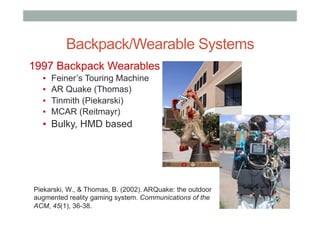 Backpack/Wearable Systems
1997 Backpack Wearables
▪  Feiner’s Touring Machine
▪  AR Quake (Thomas)
▪  Tinmith (Piekarski)
▪  MCAR (Reitmayr)
▪  Bulky, HMD based
Piekarski, W., & Thomas, B. (2002). ARQuake: the outdoor
augmented reality gaming system. Communications of the
ACM, 45(1), 36-38.
 