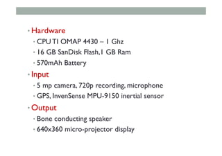 • Hardware
• CPU TI OMAP 4430 – 1 Ghz
• 16 GB SanDisk Flash,1 GB Ram
• 570mAh Battery
• Input
• 5 mp camera, 720p recording, microphone
• GPS, InvenSense MPU-9150 inertial sensor
• Output
• Bone conducting speaker
• 640x360 micro-projector display
 