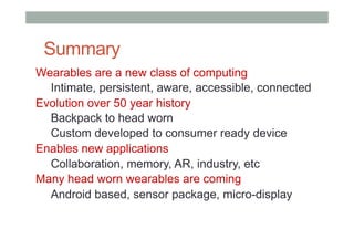 Summary
Wearables are a new class of computing
Intimate, persistent, aware, accessible, connected
Evolution over 50 year history
Backpack to head worn
Custom developed to consumer ready device
Enables new applications
Collaboration, memory, AR, industry, etc
Many head worn wearables are coming
Android based, sensor package, micro-display
 