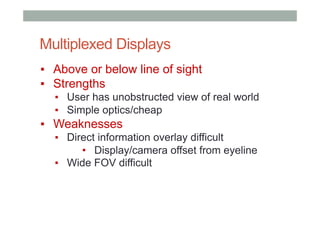 Multiplexed Displays
▪  Above or below line of sight
▪  Strengths
▪  User has unobstructed view of real world
▪  Simple optics/cheap
▪  Weaknesses
▪  Direct information overlay difficult
•  Display/camera offset from eyeline
▪  Wide FOV difficult
 
