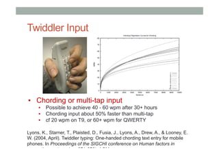Twiddler Input
▪  Chording or multi-tap input
▪  Possible to achieve 40 - 60 wpm after 30+ hours
▪  Chording input about 50% faster than multi-tap
▪  cf 20 wpm on T9, or 60+ wpm for QWERTY
Lyons, K., Starner, T., Plaisted, D., Fusia, J., Lyons, A., Drew, A., & Looney, E.
W. (2004, April). Twiddler typing: One-handed chording text entry for mobile
phones. In Proceedings of the SIGCHI conference on Human factors in
computing systems (pp. 671-678). ACM.
 