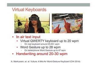 Virtual Keyboards
▪  In air text input
▪  Virtual QWERTY keyboard up to 20 wpm
-  On real keyboard around 45-60+ wpm
▪  Word Gesture up to 28 wpm
-  On tablet/phone Word Gesture up to 47 wpm
▪  Handwriting around 20-30 wpm
A. Markussen, et. al. Vulture: A Mid-Air Word-Gesture Keyboard (CHI 2014)
 