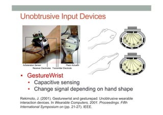 Unobtrusive Input Devices
▪  GestureWrist
▪  Capacitive sensing
▪  Change signal depending on hand shape
Rekimoto, J. (2001). Gesturewrist and gesturepad: Unobtrusive wearable
interaction devices. In Wearable Computers, 2001. Proceedings. Fifth
International Symposium on (pp. 21-27). IEEE.
 