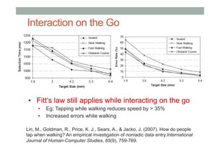 Interaction on the Go
▪  Fitt’s law still applies while interacting on the go
▪  Eg: Tapping while walking reduces speed by > 35%
▪  Increased errors while walking
Lin, M., Goldman, R., Price, K. J., Sears, A., & Jacko, J. (2007). How do people
tap when walking? An empirical investigation of nomadic data entry.International
Journal of Human-Computer Studies, 65(9), 759-769.
 