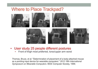 Where to Place Trackpad?
▪  User study 25 people different postures
▪  Front of thigh most preferred, torso/upper arm worst
Thomas, Bruce, et al. "Determination of placement of a body-attached mouse
as a pointing input device for wearable computers." 2012 16th International
Symposium on Wearable Computers. IEEE Computer Society, 1999.
 