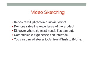 ▪ Series of still photos in a movie format.
▪ Demonstrates the experience of the product
▪ Discover where concept needs fleshing out.
▪ Communicate experience and interface
▪ You can use whatever tools, from Flash to iMovie.
Video Sketching
 