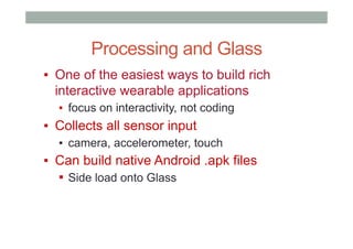 Processing and Glass
▪  One of the easiest ways to build rich
interactive wearable applications
▪  focus on interactivity, not coding
▪  Collects all sensor input
▪  camera, accelerometer, touch
▪  Can build native Android .apk files
▪  Side load onto Glass
 