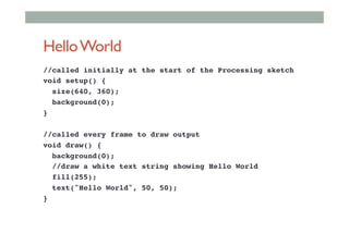 HelloWorld
//called initially at the start of the Processing sketch!
void setup() {!
size(640, 360);!
background(0);!
} !
!
//called every frame to draw output!
void draw() {!
background(0);!
//draw a white text string showing Hello World!
fill(255);!
text("Hello World", 50, 50);!
}!
 