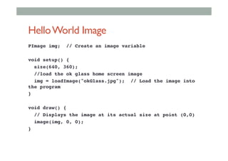 HelloWorld Image
PImage img; // Create an image variable!
!
void setup() {!
size(640, 360);!
//load the ok glass home screen image!
img = loadImage("okGlass.jpg"); // Load the image into
the program !
}!
!
void draw() {!
// Displays the image at its actual size at point (0,0)!
image(img, 0, 0);!
}!
 
