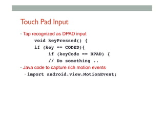 Touch Pad Input
•  Tap recognized as DPAD input
!void keyPressed() {!
!if (key == CODED){!
! !if (keyCode == DPAD) {!
!// Do something ..!
•  Java code to capture rich motion events
•  import android.view.MotionEvent;!
 