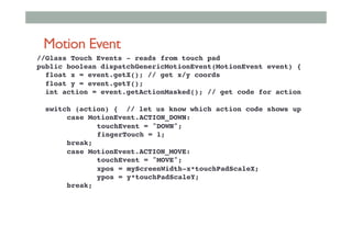 Motion Event
//Glass Touch Events - reads from touch pad!
public boolean dispatchGenericMotionEvent(MotionEvent event) {!
float x = event.getX(); // get x/y coords !
float y = event.getY();!
int action = event.getActionMasked(); // get code for action!
!
switch (action) { // let us know which action code shows up!
!case MotionEvent.ACTION_DOWN:!
! !touchEvent = "DOWN";!
! !fingerTouch = 1;!
!break; !
!case MotionEvent.ACTION_MOVE:!
! !touchEvent = "MOVE";!
! !xpos = myScreenWidth-x*touchPadScaleX;!
! !ypos = y*touchPadScaleY;!
!break;!
 