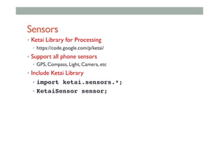 Sensors
•  Ketai Library for Processing
•  https://code.google.com/p/ketai/
•  Support all phone sensors
•  GPS, Compass, Light, Camera, etc
•  Include Ketai Library
•  import ketai.sensors.*;!
•  KetaiSensor sensor;!
 