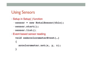 Using Sensors
•  Setup in Setup( ) function
•  sensor = new KetaiSensor(this);!
•  sensor.start();!
•  sensor.list();
•  Event based sensor reading
void onAccelerometerEvent(…)!
{!
accelerometer.set(x, y, z);!
}!
 