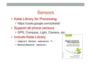 Sensors
▪  Ketai Library for Processing
▪  https://code.google.com/p/ketai/
▪  Support all phone sensors
▪  GPS, Compass, Light, Camera, etc
▪  Include Ketai Library
▪  import ketai.sensors.*;
▪  KetaiSensor sensor;
 
