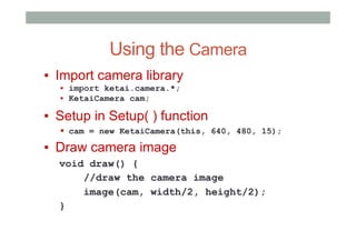 Using the Camera
▪  Import camera library
▪  import ketai.camera.*;
▪  KetaiCamera cam;
▪  Setup in Setup( ) function
▪  cam = new KetaiCamera(this, 640, 480, 15);
▪  Draw camera image
void draw() {
//draw the camera image
image(cam, width/2, height/2);
}
 