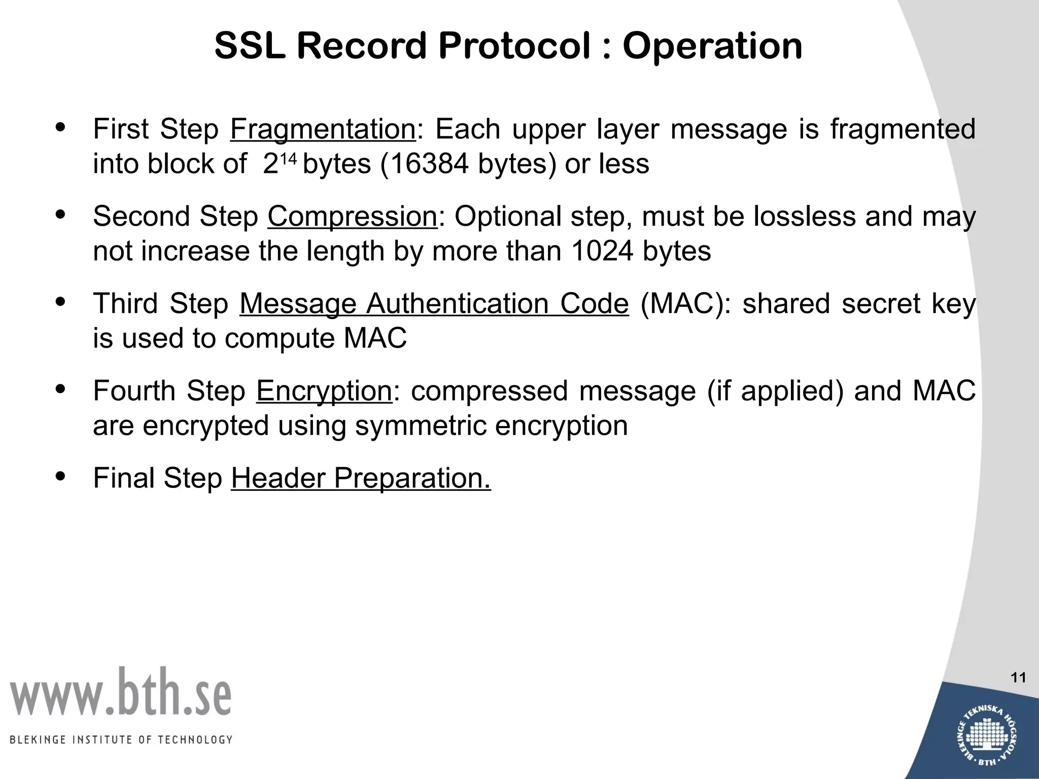 SSL Record Protocol : Operation

•   First Step Fragmentation: Each upper layer message is fragmented
    into block of 214 bytes (16384 bytes) or less
•   Second Step Compression: Optional step, must be lossless and may
    not increase the length by more than 1024 bytes
•   Third Step Message Authentication Code (MAC): shared secret key
    is used to compute MAC
•   Fourth Step Encryption: compressed message (if applied) and MAC
    are encrypted using symmetric encryption
•   Final Step Header Preparation.




                                                                       11
 