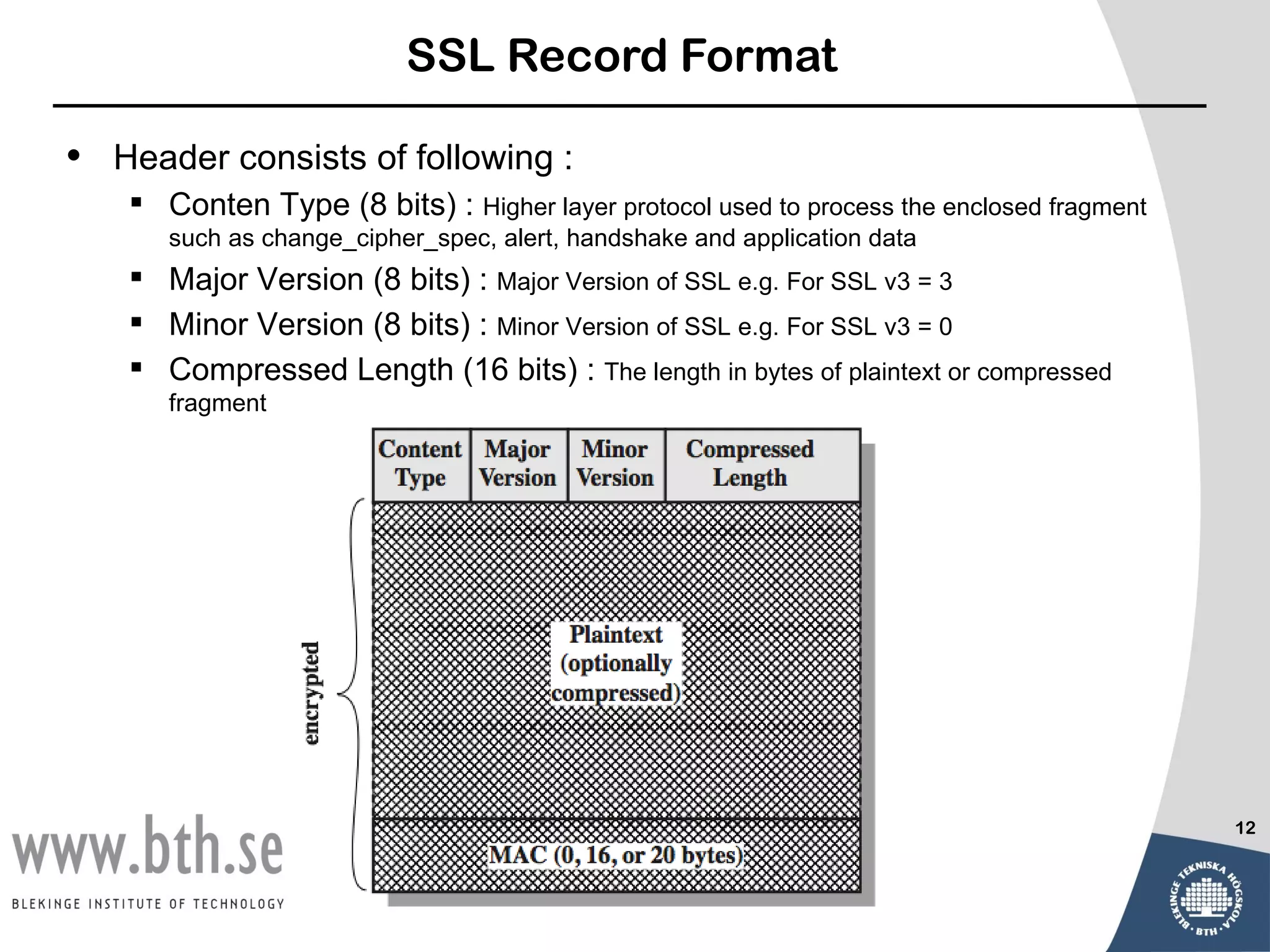 SSL Record Format

•   Header consists of following :
      Conten Type (8 bits) : Higher layer protocol used to process the enclosed fragment
        such as change_cipher_spec, alert, handshake and application data
      Major Version (8 bits) : Major Version of SSL e.g. For SSL v3 = 3
      Minor Version (8 bits) : Minor Version of SSL e.g. For SSL v3 = 0
      Compressed Length (16 bits) : The length in bytes of plaintext or compressed
        fragment




                                                                                            12
 