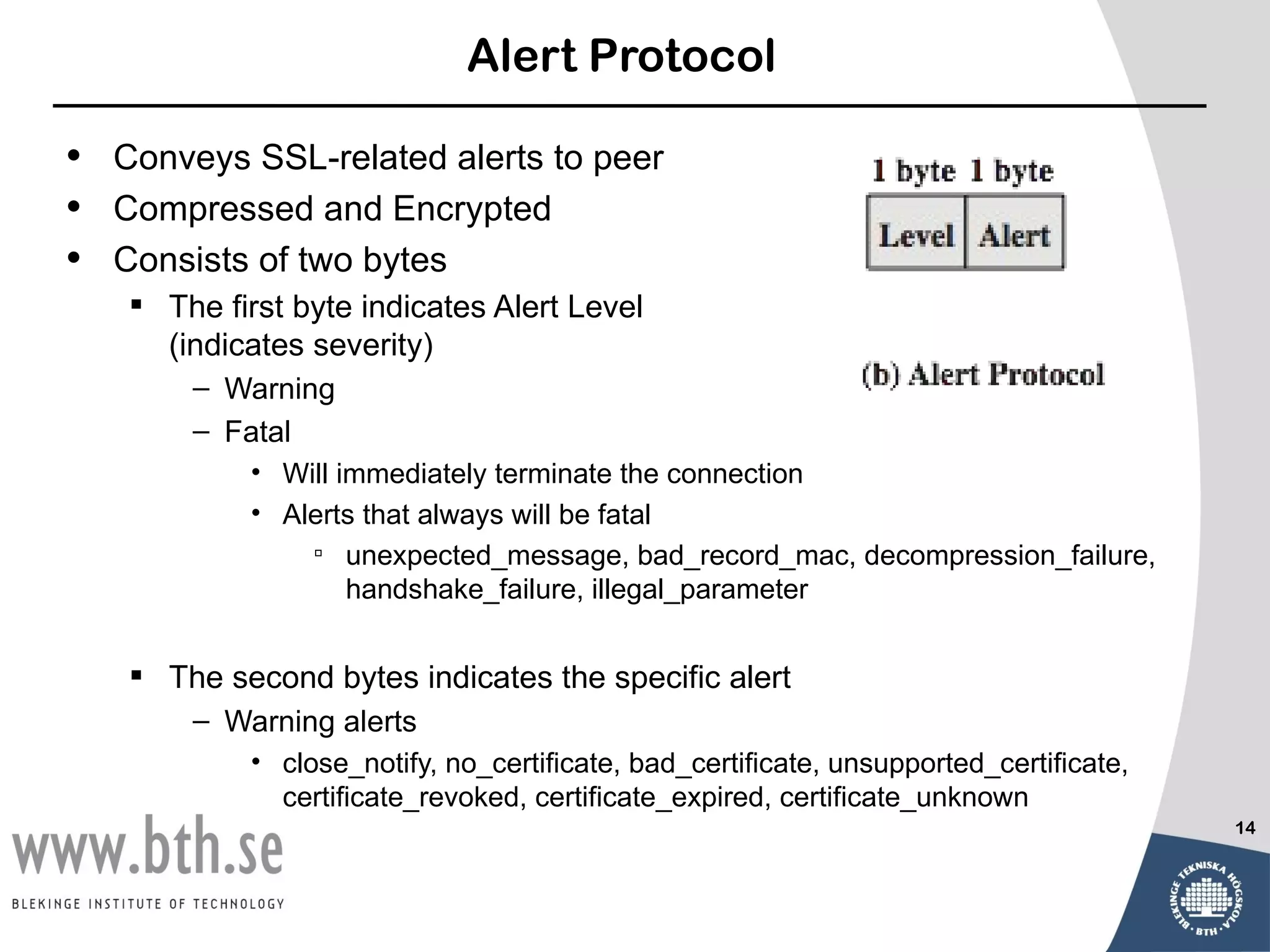 Alert Protocol

•   Conveys SSL-related alerts to peer
•   Compressed and Encrypted
•   Consists of two bytes
     The first byte indicates Alert Level
      (indicates severity)
        – Warning
        – Fatal
            • Will immediately terminate the connection
            • Alerts that always will be fatal
                 unexpected_message, bad_record_mac, decompression_failure,
                    handshake_failure, illegal_parameter


     The second bytes indicates the specific alert
        – Warning alerts
            • close_notify, no_certificate, bad_certificate, unsupported_certificate,
              certificate_revoked, certificate_expired, certificate_unknown
                                                                                        14
 