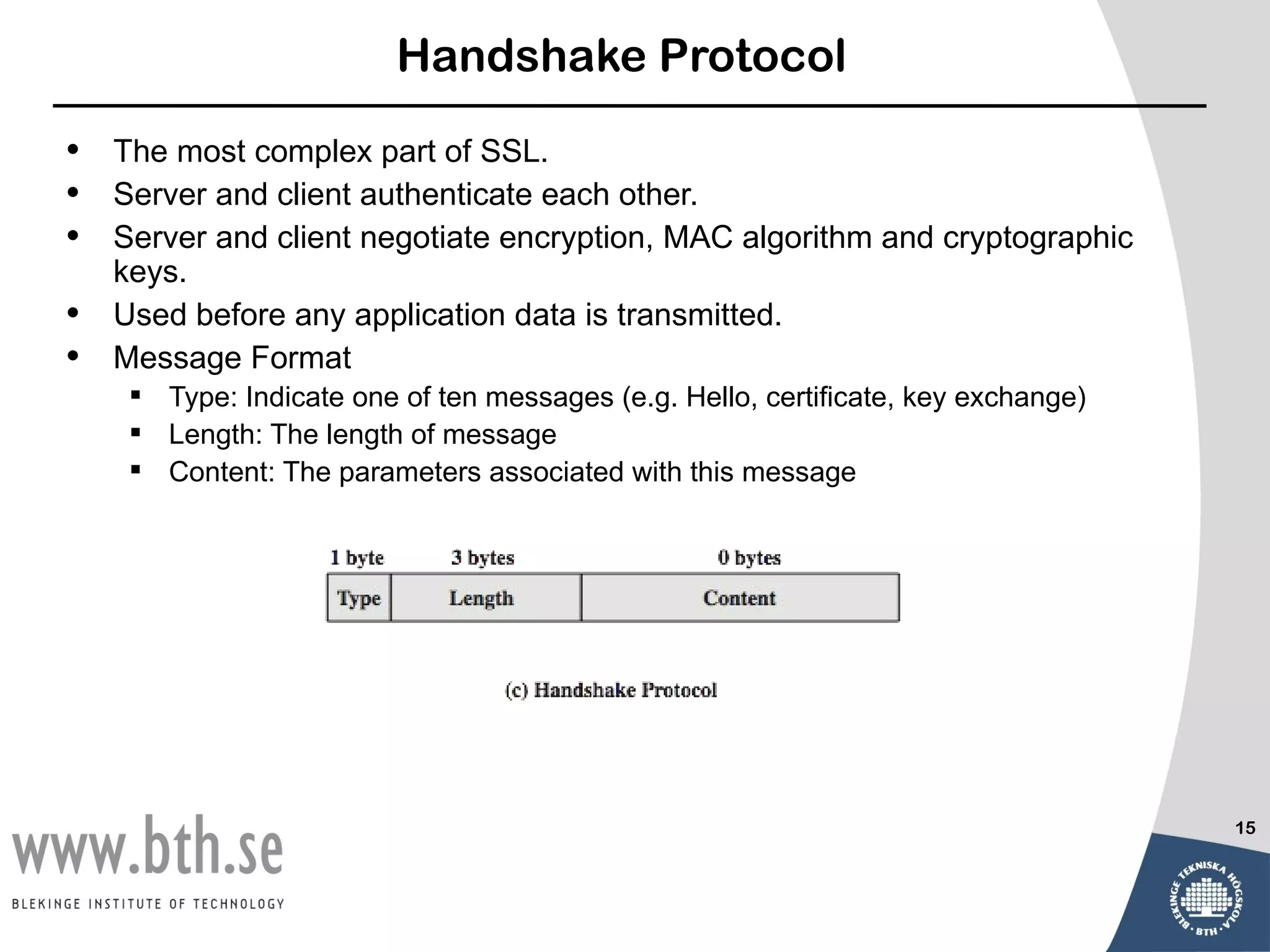 Handshake Protocol

•   The most complex part of SSL.
•   Server and client authenticate each other.
•   Server and client negotiate encryption, MAC algorithm and cryptographic
    keys.
•   Used before any application data is transmitted.
•   Message Format
      Type: Indicate one of ten messages (e.g. Hello, certificate, key exchange)
      Length: The length of message
      Content: The parameters associated with this message




                                                                                    15
 