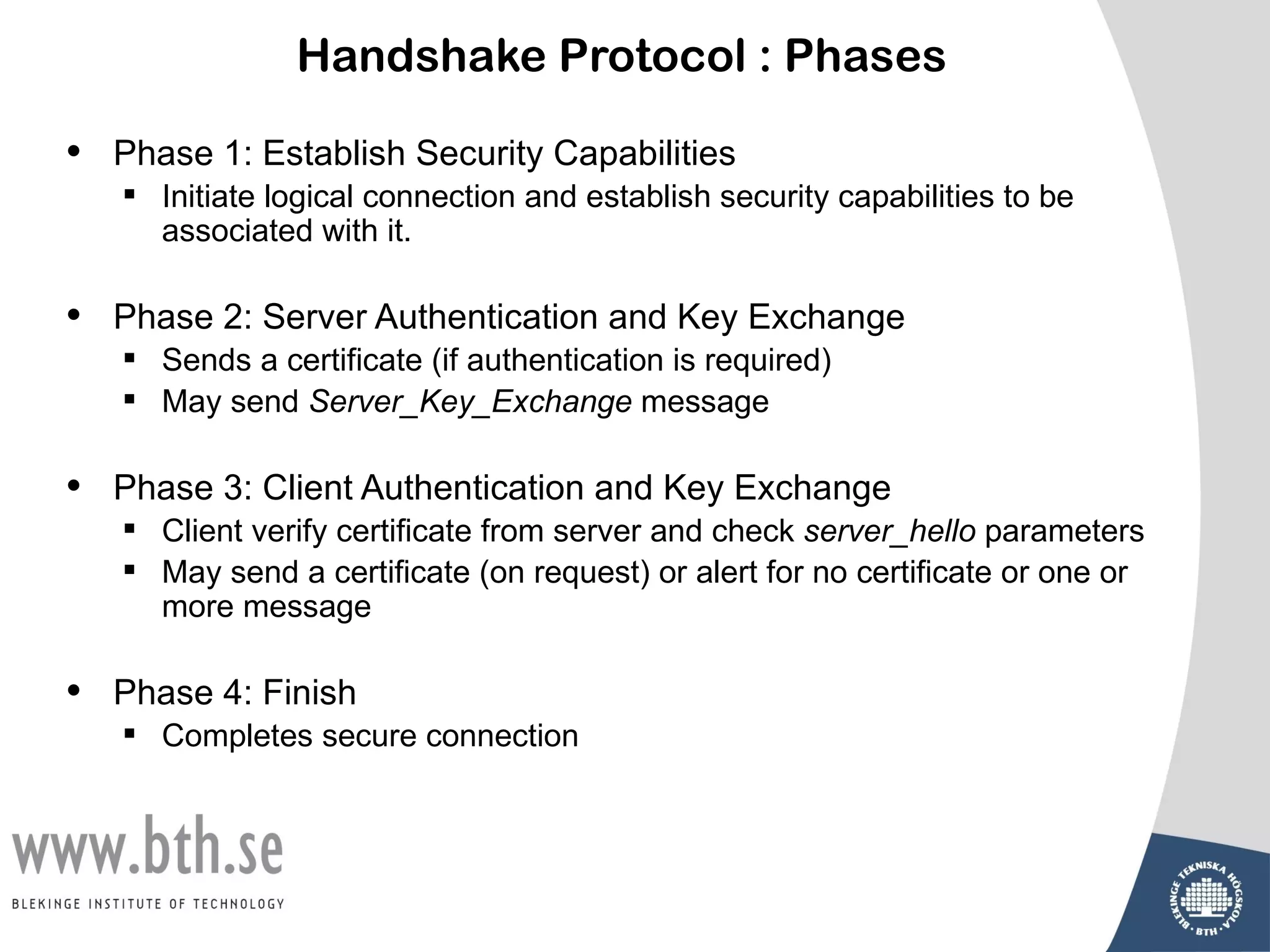 Handshake Protocol : Phases

•   Phase 1: Establish Security Capabilities
     Initiate logical connection and establish security capabilities to be
      associated with it.

•   Phase 2: Server Authentication and Key Exchange
     Sends a certificate (if authentication is required)
     May send Server_Key_Exchange message

•   Phase 3: Client Authentication and Key Exchange
     Client verify certificate from server and check server_hello parameters
     May send a certificate (on request) or alert for no certificate or one or
      more message

•   Phase 4: Finish
     Completes secure connection
 