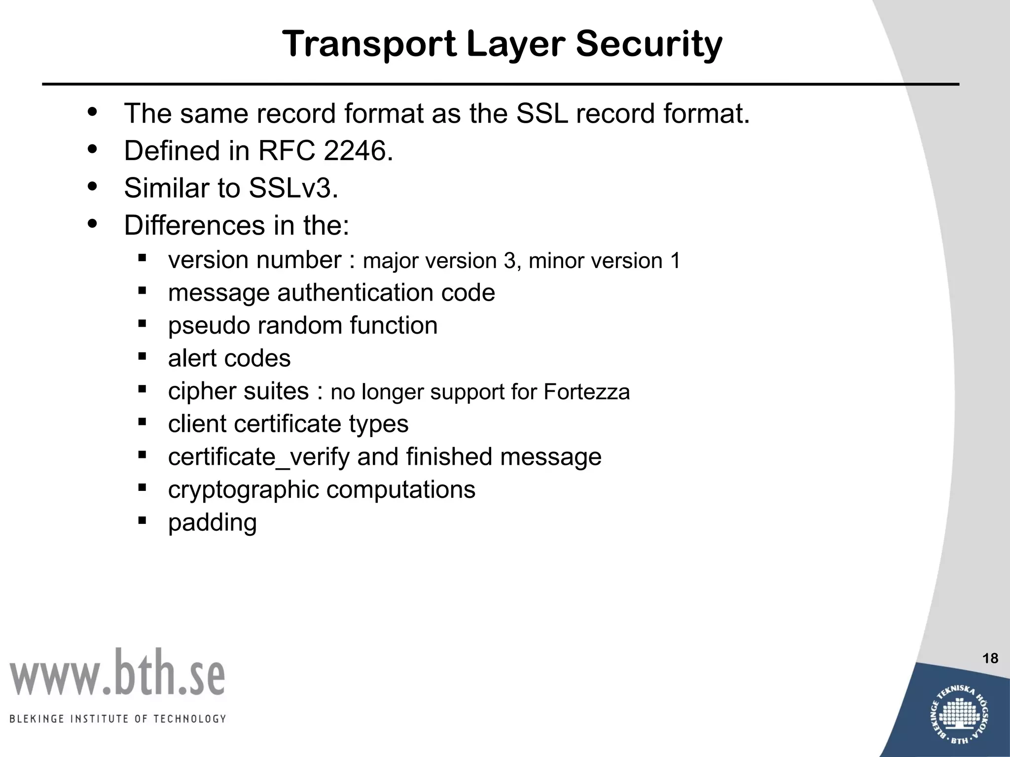 Transport Layer Security
•   The same record format as the SSL record format.
•   Defined in RFC 2246.
•   Similar to SSLv3.
•   Differences in the:
       version number : major version 3, minor version 1
       message authentication code
       pseudo random function
       alert codes
       cipher suites : no longer support for Fortezza
       client certificate types
       certificate_verify and finished message
       cryptographic computations
       padding




                                                            18
 