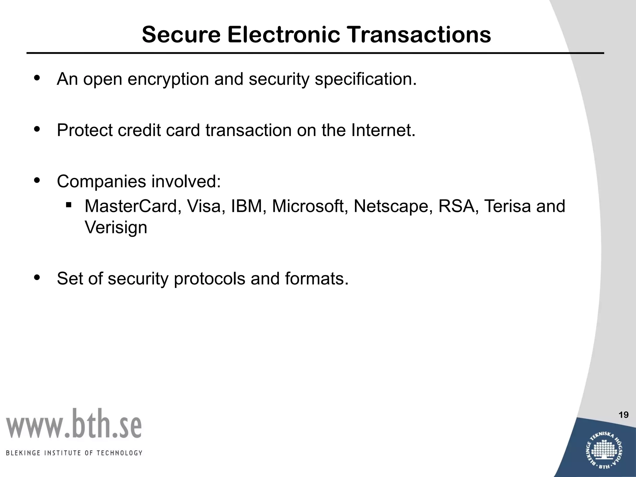 Secure Electronic Transactions
•   An open encryption and security specification.

•   Protect credit card transaction on the Internet.

•   Companies involved:
      MasterCard, Visa, IBM, Microsoft, Netscape, RSA, Terisa and
       Verisign

•   Set of security protocols and formats.




                                                                     19
 