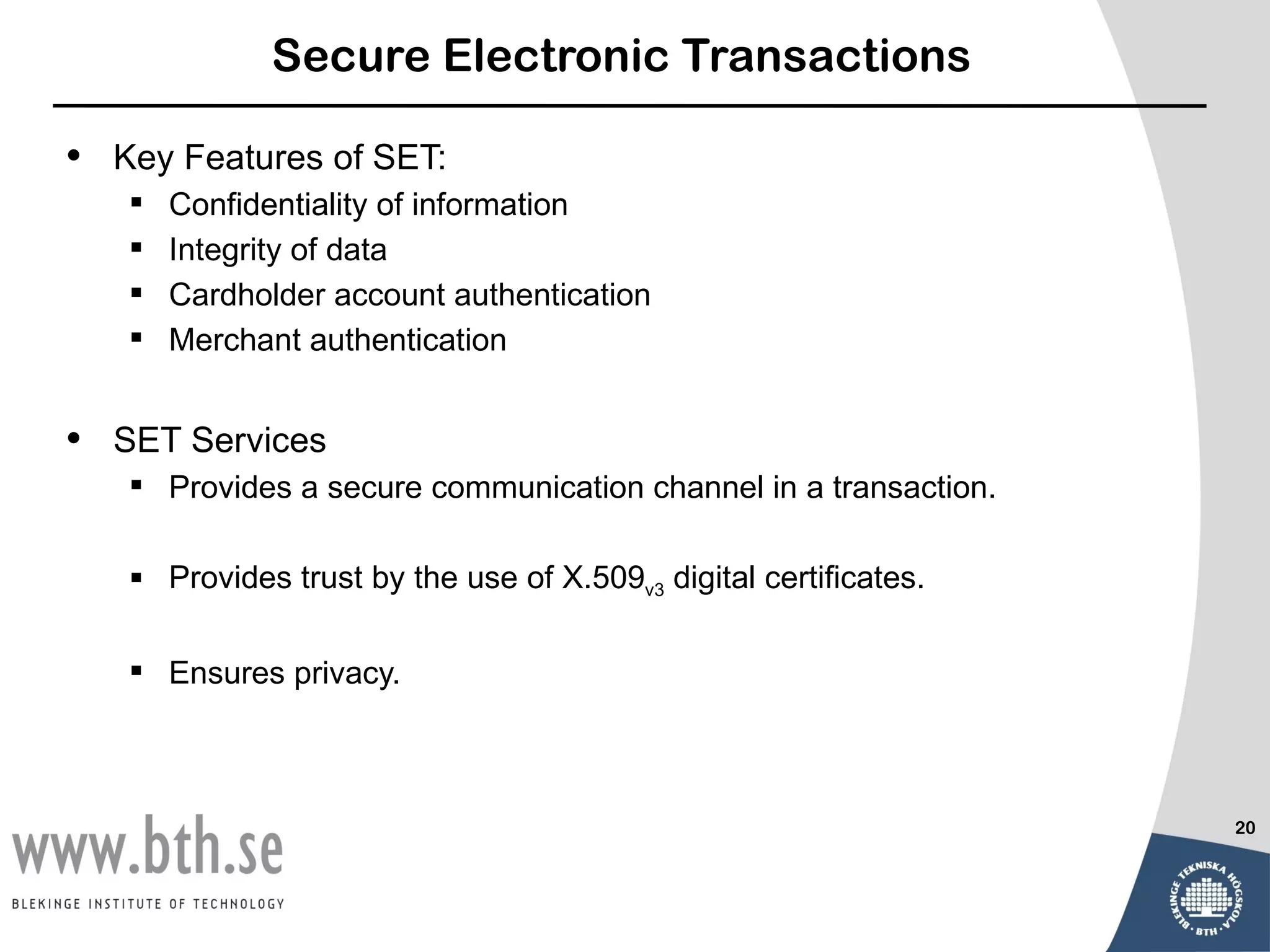 Secure Electronic Transactions

•   Key Features of SET:
       Confidentiality of information
       Integrity of data
       Cardholder account authentication
       Merchant authentication


•   SET Services
     Provides a secure communication channel in a transaction.

     Provides trust by the use of X.509v3 digital certificates.

     Ensures privacy.



                                                                   20
 