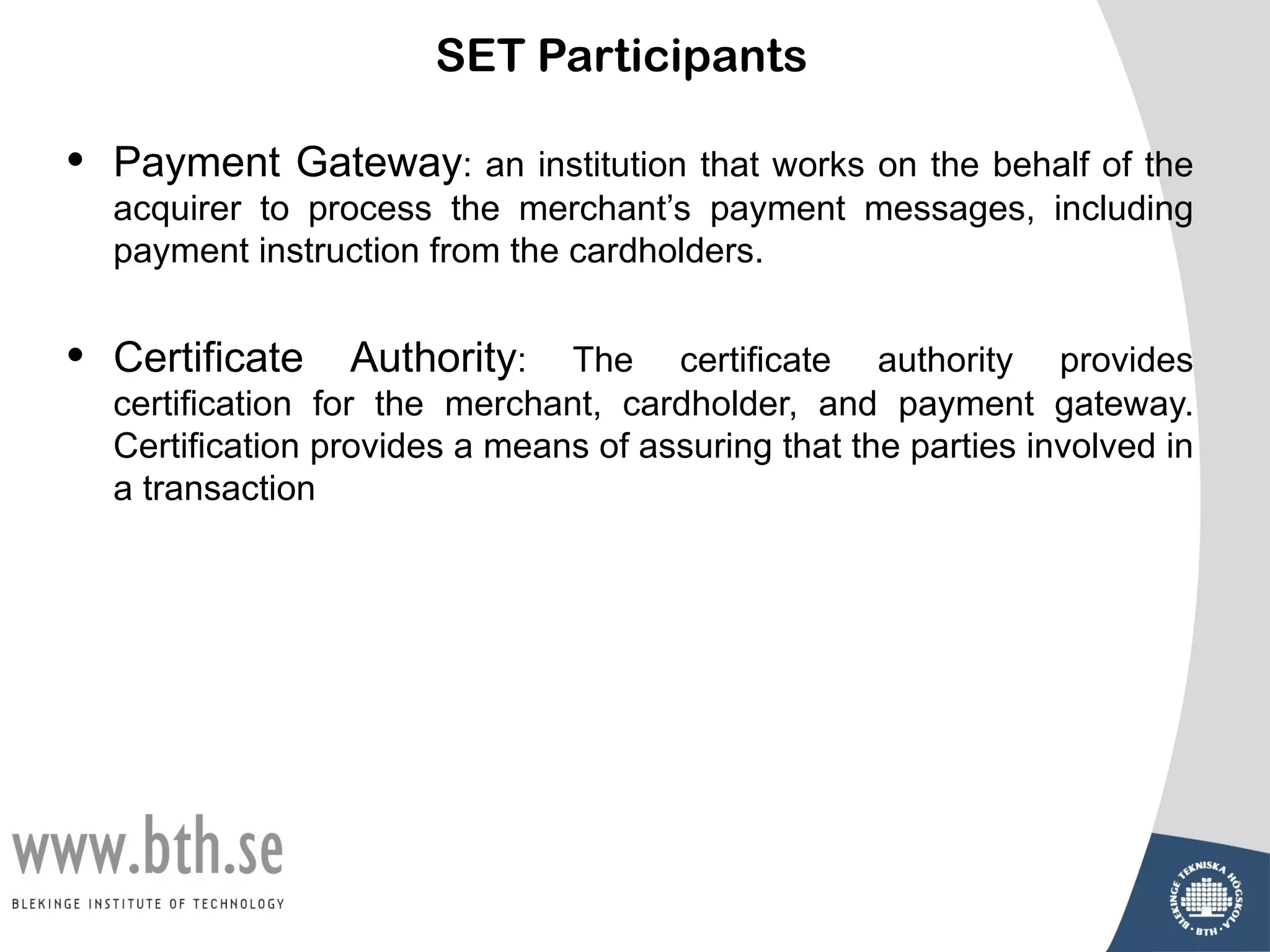 SET Participants

•   Payment Gateway: an institution that works on the behalf of the
    acquirer to process the merchant’s payment messages, including
    payment instruction from the cardholders.


•   Certificate    Authority:    The certificate authority provides
    certification for the merchant, cardholder, and payment gateway.
    Certification provides a means of assuring that the parties involved in
    a transaction
 