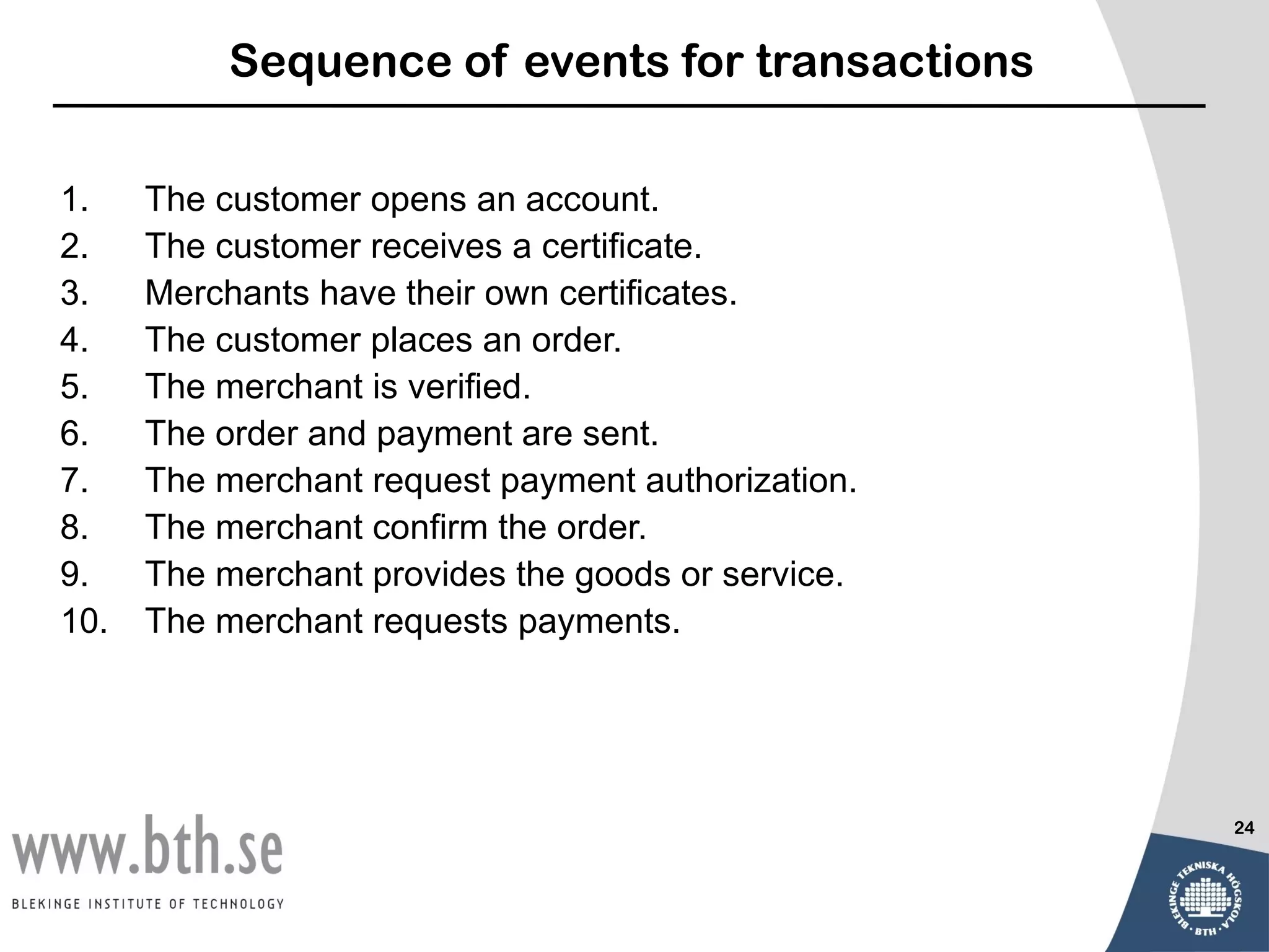 Sequence of events for transactions

1.    The customer opens an account.
2.    The customer receives a certificate.
3.    Merchants have their own certificates.
4.    The customer places an order.
5.    The merchant is verified.
6.    The order and payment are sent.
7.    The merchant request payment authorization.
8.    The merchant confirm the order.
9.    The merchant provides the goods or service.
10.   The merchant requests payments.




                                                    24
 