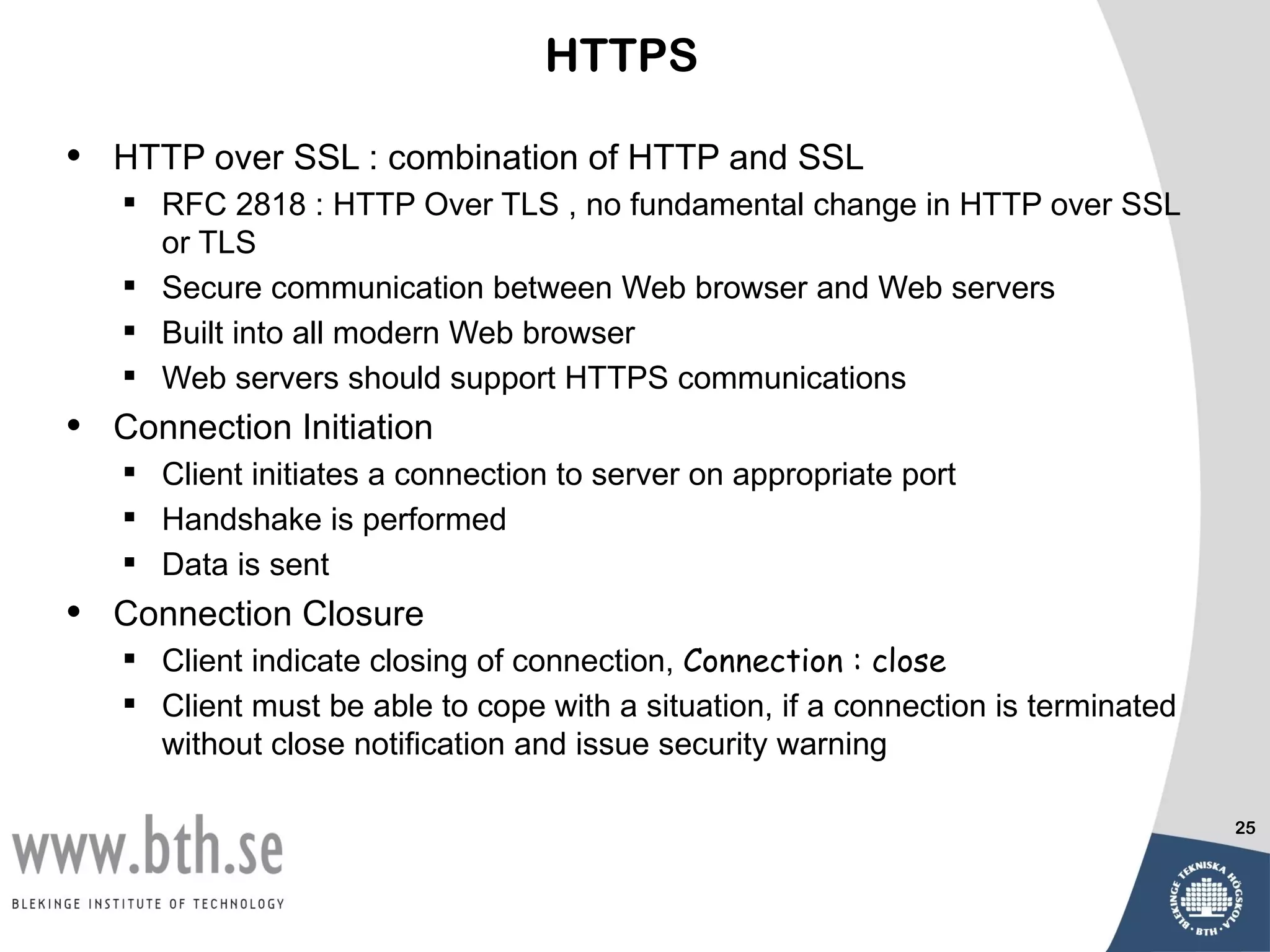 HTTPS

•   HTTP over SSL : combination of HTTP and SSL
     RFC 2818 : HTTP Over TLS , no fundamental change in HTTP over SSL
      or TLS
     Secure communication between Web browser and Web servers
     Built into all modern Web browser
     Web servers should support HTTPS communications
•   Connection Initiation
     Client initiates a connection to server on appropriate port
     Handshake is performed
     Data is sent
•   Connection Closure
     Client indicate closing of connection, Connection : close
     Client must be able to cope with a situation, if a connection is terminated
      without close notification and issue security warning

                                                                                    25
 