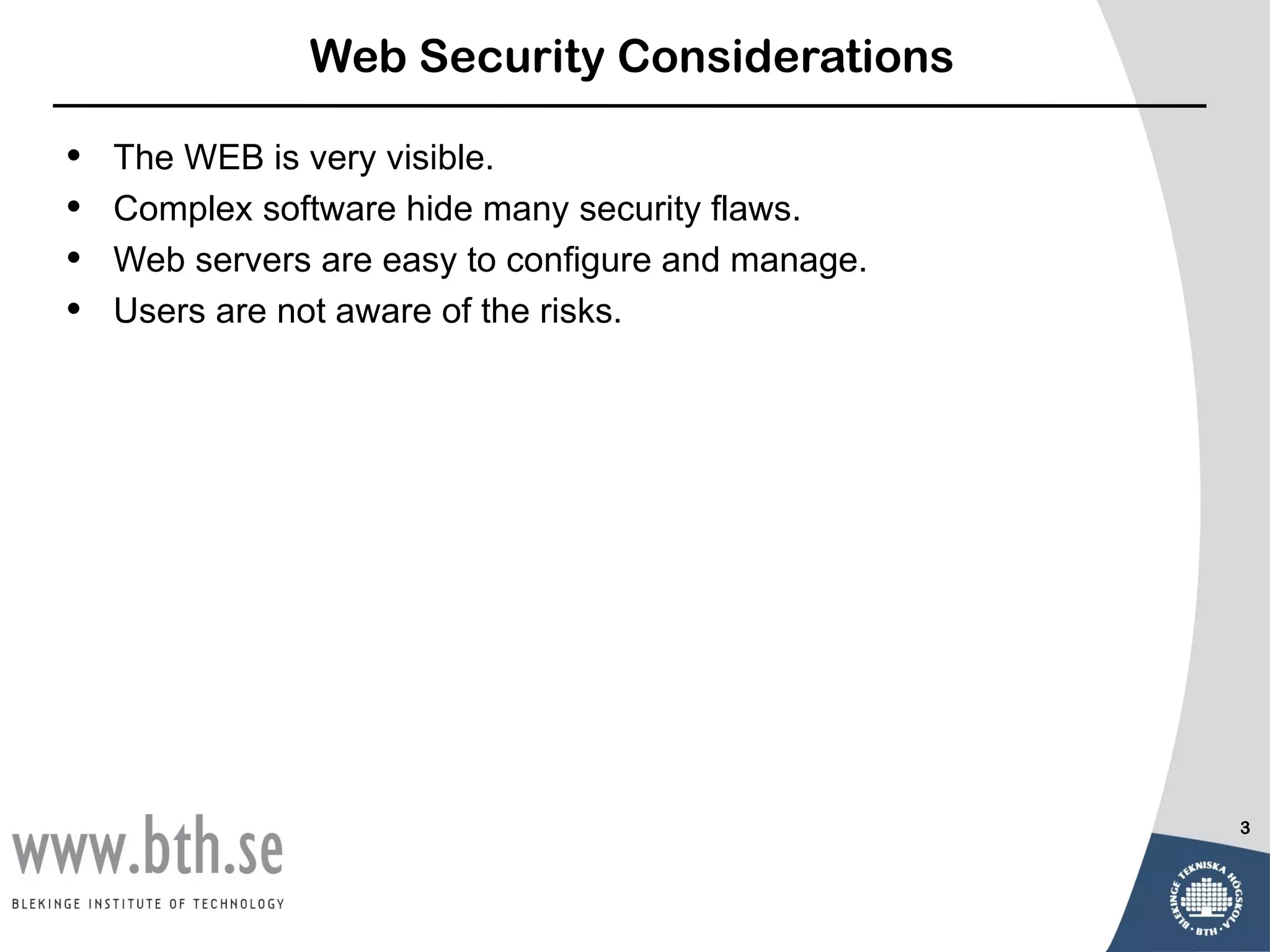Web Security Considerations

•   The WEB is very visible.
•   Complex software hide many security flaws.
•   Web servers are easy to configure and manage.
•   Users are not aware of the risks.




                                                    3
 
