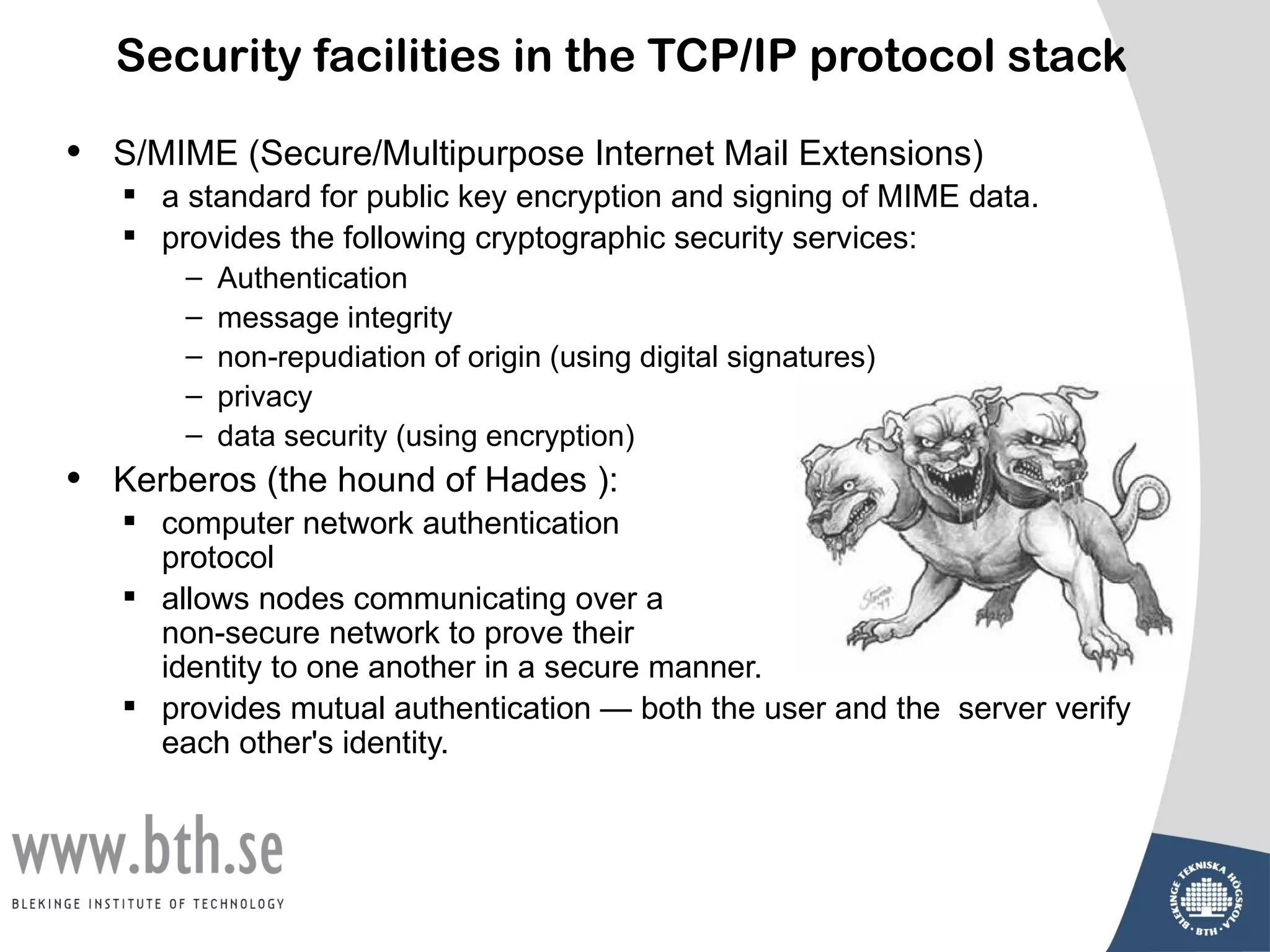 Security facilities in the TCP/IP protocol stack

•   S/MIME (Secure/Multipurpose Internet Mail Extensions)
     a standard for public key encryption and signing of MIME data.
     provides the following cryptographic security services:
        –   Authentication
        –   message integrity
        –   non-repudiation of origin (using digital signatures)
        –   privacy
        –   data security (using encryption)
•   Kerberos (the hound of Hades ):
     computer network authentication
      protocol
     allows nodes communicating over a
      non-secure network to prove their
      identity to one another in a secure manner.
     provides mutual authentication — both the user and the server verify
      each other's identity.
 