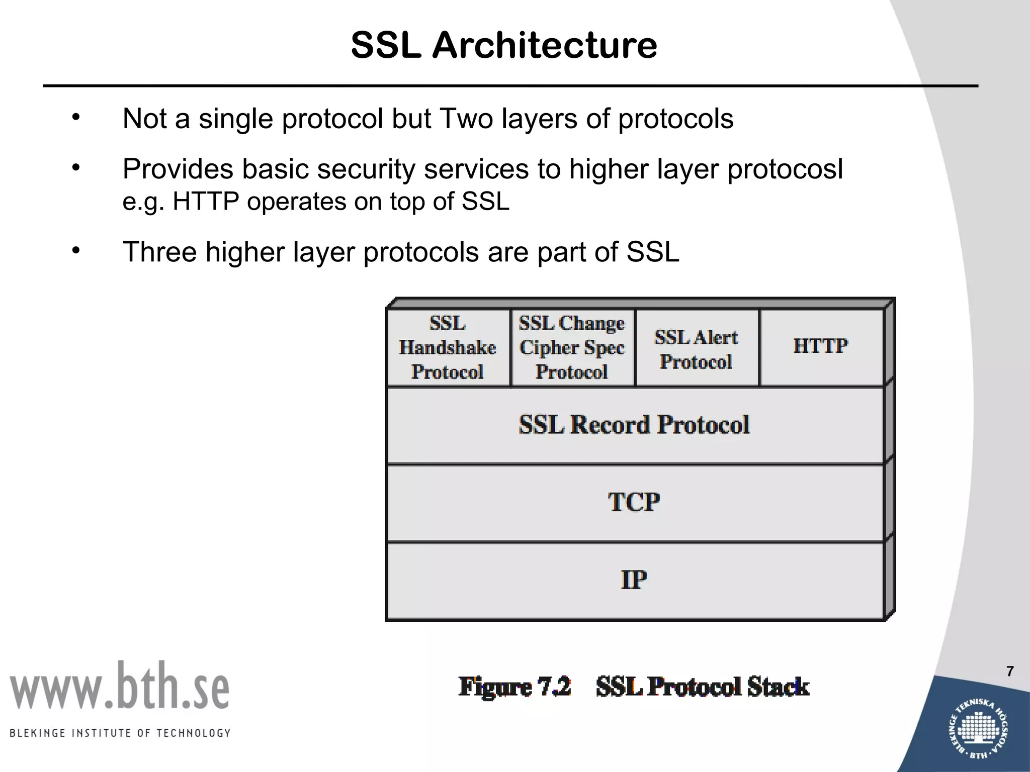 SSL Architecture
•   Not a single protocol but Two layers of protocols
•   Provides basic security services to higher layer protocosl
    e.g. HTTP operates on top of SSL
•   Three higher layer protocols are part of SSL




                                                                 7
 
