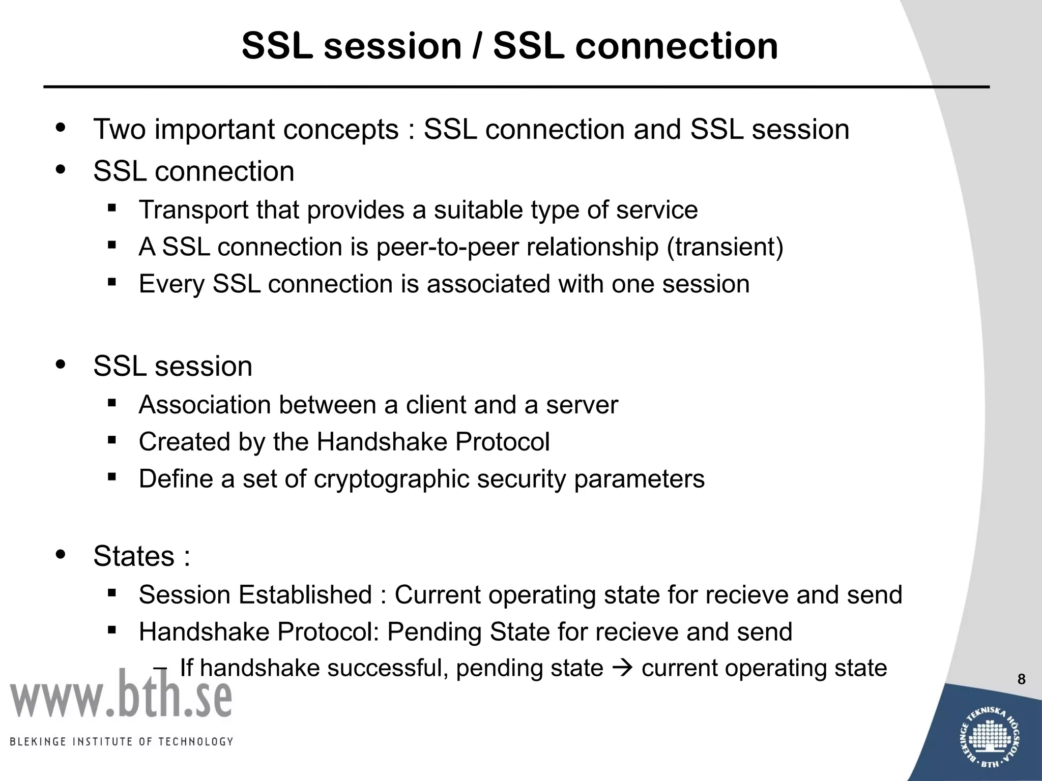 SSL session / SSL connection

•   Two important concepts : SSL connection and SSL session
•   SSL connection
      Transport that provides a suitable type of service
      A SSL connection is peer-to-peer relationship (transient)
      Every SSL connection is associated with one session


•   SSL session
      Association between a client and a server
      Created by the Handshake Protocol
      Define a set of cryptographic security parameters


•   States :
      Session Established : Current operating state for recieve and send
      Handshake Protocol: Pending State for recieve and send
         – If handshake successful, pending state  current operating state   8
 