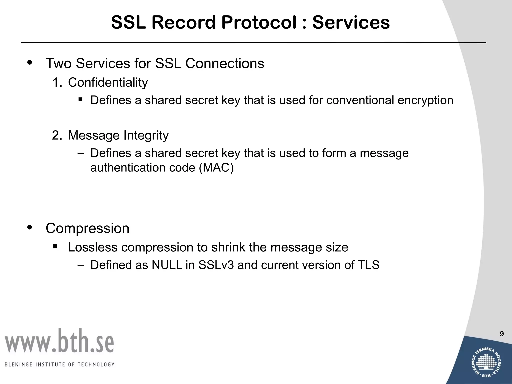 SSL Record Protocol : Services

•   Two Services for SSL Connections
    1. Confidentiality
         Defines a shared secret key that is used for conventional encryption

    2. Message Integrity
        – Defines a shared secret key that is used to form a message
          authentication code (MAC)




•   Compression
     Lossless compression to shrink the message size
        – Defined as NULL in SSLv3 and current version of TLS




                                                                                 9
 