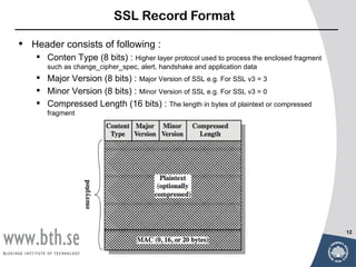 SSL Record Format

•   Header consists of following :
      Conten Type (8 bits) : Higher layer protocol used to process the enclosed fragment
        such as change_cipher_spec, alert, handshake and application data
      Major Version (8 bits) : Major Version of SSL e.g. For SSL v3 = 3
      Minor Version (8 bits) : Minor Version of SSL e.g. For SSL v3 = 0
      Compressed Length (16 bits) : The length in bytes of plaintext or compressed
        fragment




                                                                                            12
 