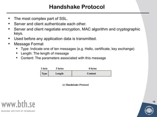 Handshake Protocol

•   The most complex part of SSL.
•   Server and client authenticate each other.
•   Server and client negotiate encryption, MAC algorithm and cryptographic
    keys.
•   Used before any application data is transmitted.
•   Message Format
      Type: Indicate one of ten messages (e.g. Hello, certificate, key exchange)
      Length: The length of message
      Content: The parameters associated with this message




                                                                                    15
 