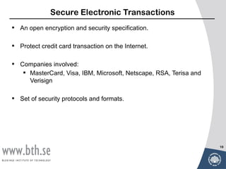 Secure Electronic Transactions
•   An open encryption and security specification.

•   Protect credit card transaction on the Internet.

•   Companies involved:
      MasterCard, Visa, IBM, Microsoft, Netscape, RSA, Terisa and
       Verisign

•   Set of security protocols and formats.




                                                                     19
 
