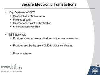 Secure Electronic Transactions

•   Key Features of SET:
       Confidentiality of information
       Integrity of data
       Cardholder account authentication
       Merchant authentication


•   SET Services
     Provides a secure communication channel in a transaction.

     Provides trust by the use of X.509v3 digital certificates.

     Ensures privacy.



                                                                   20
 