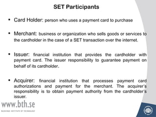 SET Participants

•   Card Holder: person who uses a payment card to purchase

•   Merchant: business or organization who sells goods or services to
    the cardholder in the case of a SET transaction over the internet.


•   Issuer: financial institution that provides the cardholder with
    payment card. The issuer responsibility to guarantee payment on
    behalf of its cardholder.


•   Acquirer: financial institution that processes payment card
    authorizations and payment for the merchant. The acquirer’s
    responsibility is to obtain payment authority from the cardholder’s
    issuer.
 