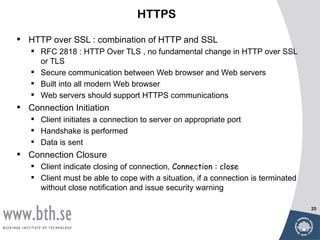 HTTPS

•   HTTP over SSL : combination of HTTP and SSL
     RFC 2818 : HTTP Over TLS , no fundamental change in HTTP over SSL
      or TLS
     Secure communication between Web browser and Web servers
     Built into all modern Web browser
     Web servers should support HTTPS communications
•   Connection Initiation
     Client initiates a connection to server on appropriate port
     Handshake is performed
     Data is sent
•   Connection Closure
     Client indicate closing of connection, Connection : close
     Client must be able to cope with a situation, if a connection is terminated
      without close notification and issue security warning

                                                                                    25
 