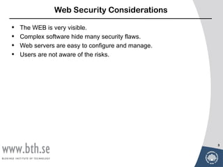Web Security Considerations

•   The WEB is very visible.
•   Complex software hide many security flaws.
•   Web servers are easy to configure and manage.
•   Users are not aware of the risks.




                                                    3
 