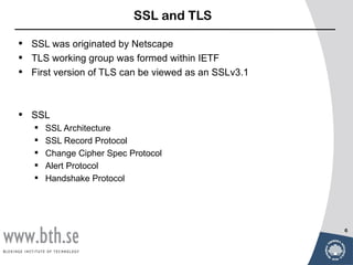 SSL and TLS

•   SSL was originated by Netscape
•   TLS working group was formed within IETF
•   First version of TLS can be viewed as an SSLv3.1



•   SSL
       SSL Architecture
       SSL Record Protocol
       Change Cipher Spec Protocol
       Alert Protocol
       Handshake Protocol




                                                       6
 