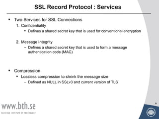 SSL Record Protocol : Services

•   Two Services for SSL Connections
    1. Confidentiality
         Defines a shared secret key that is used for conventional encryption

    2. Message Integrity
        – Defines a shared secret key that is used to form a message
          authentication code (MAC)




•   Compression
     Lossless compression to shrink the message size
        – Defined as NULL in SSLv3 and current version of TLS




                                                                                 9
 