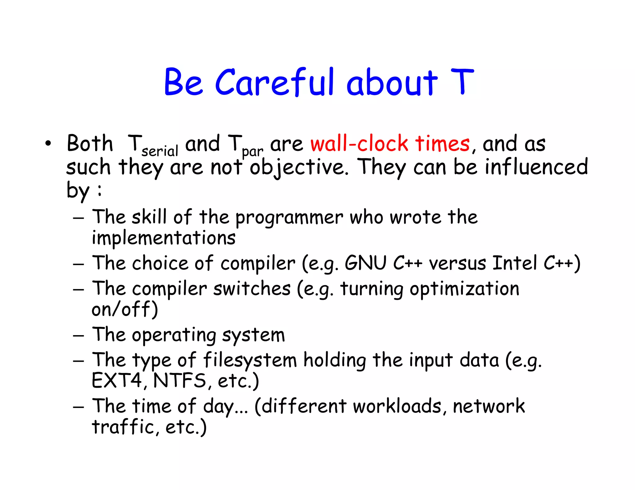 Be Careful about T • Both Tserial and Tpar are wall-clock times, and as such they are not objective. They can be influenced by : – The skill of the programmer who wrote the implementations – The choice of compiler (e.g. GNU C++ versus Intel C++) – The compiler switches (e.g. turning optimization on/off) – The operating system – The type of filesystem holding the input data (e.g. EXT4, NTFS, etc.) – The time of day... (different workloads, network traffic, etc.) 