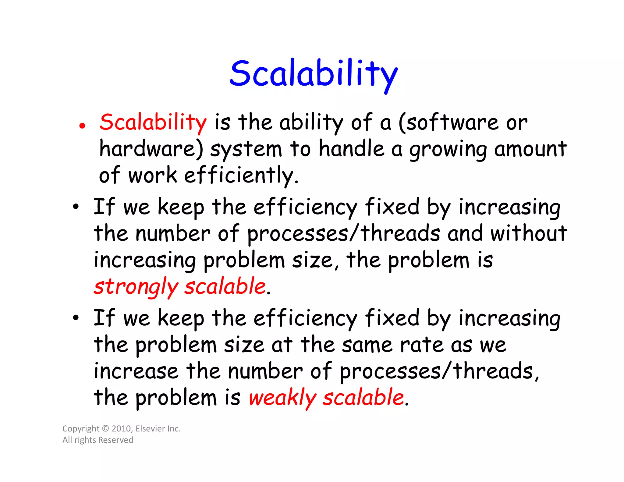 Scalability  Scalability is the ability of a (software or hardware) system to handle a growing amount of work efficiently. • If we keep the efficiency fixed by increasing the number of processes/threads and without increasing problem size, the problem is strongly scalable. • If we keep the efficiency fixed by increasing the problem size at the same rate as we increase the number of processes/threads, the problem is weakly scalable. Copyright © 2010, Elsevier Inc. All rights Reserved 