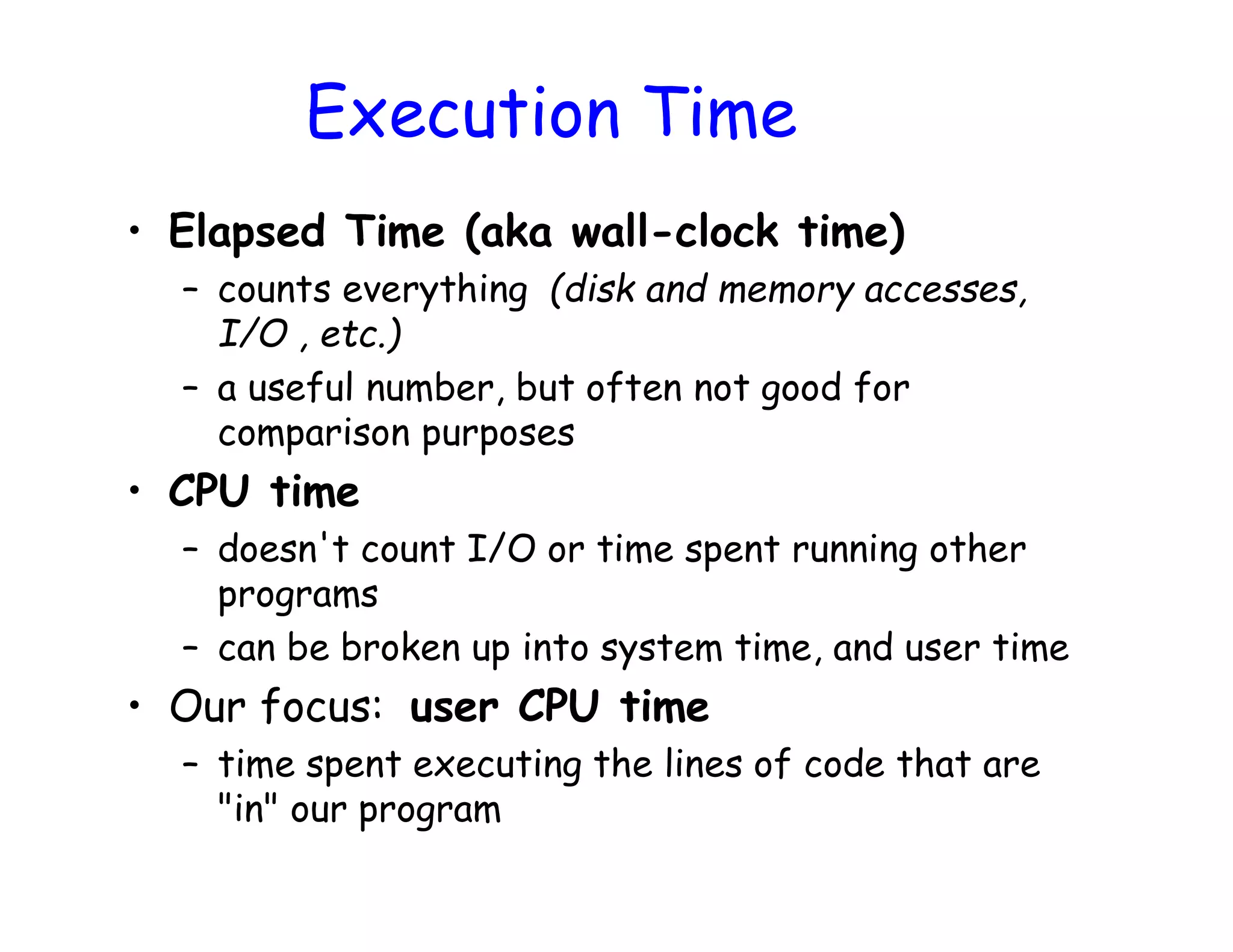 • Elapsed Time (aka wall-clock time) – counts everything (disk and memory accesses, I/O , etc.) – a useful number, but often not good for comparison purposes • CPU time – doesn't count I/O or time spent running other programs – can be broken up into system time, and user time • Our focus: user CPU time – time spent executing the lines of code that are "in" our program Execution Time 