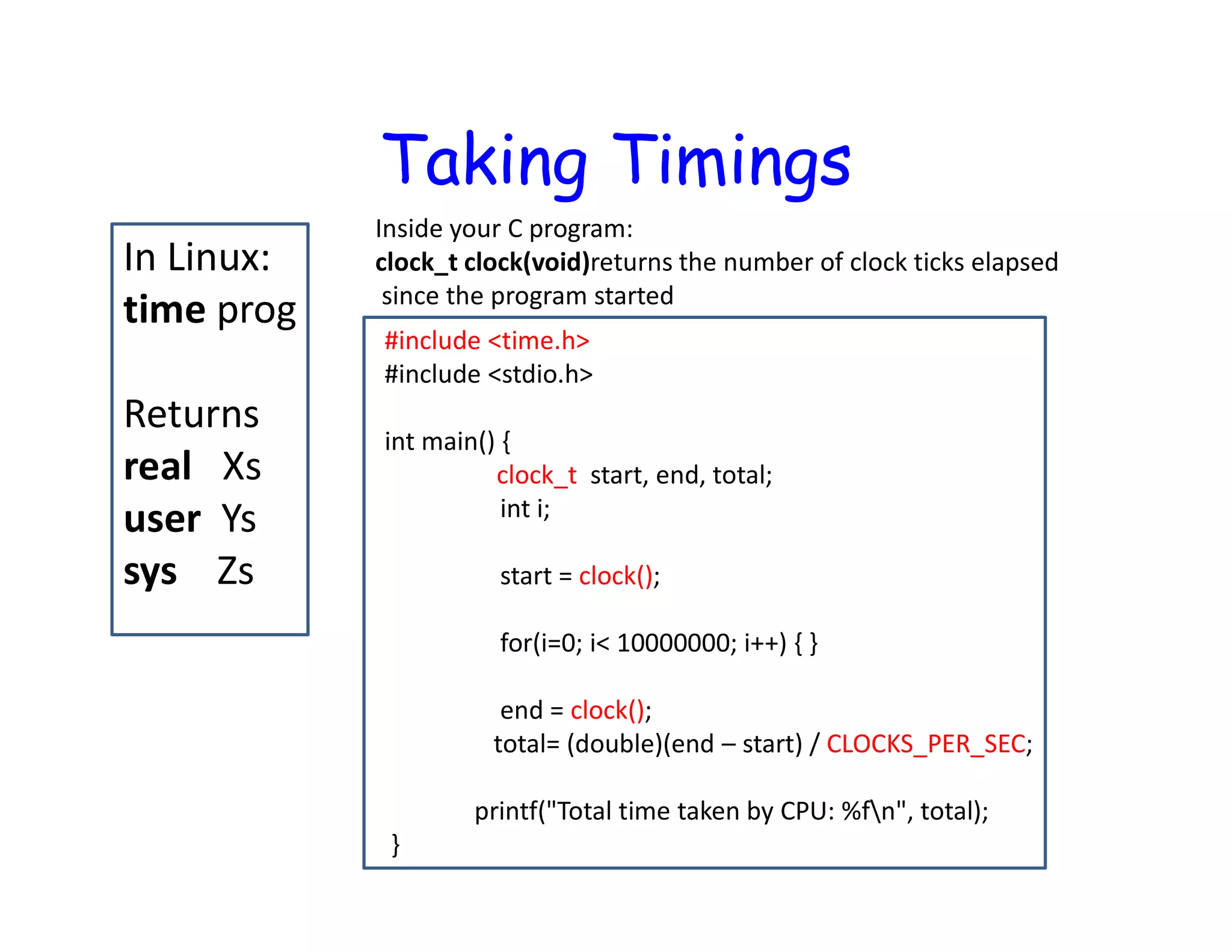 Taking Timings In Linux: time prog Returns real Xs user Ys sys Zs Inside your C program: clock_t clock(void)returns the number of clock ticks elapsed since the program started #include <time.h> #include <stdio.h> int main() { clock_t start, end, total; int i; start = clock(); for(i=0; i< 10000000; i++) { } end = clock(); total= (double)(end – start) / CLOCKS_PER_SEC; printf("Total time taken by CPU: %fn", total); } 