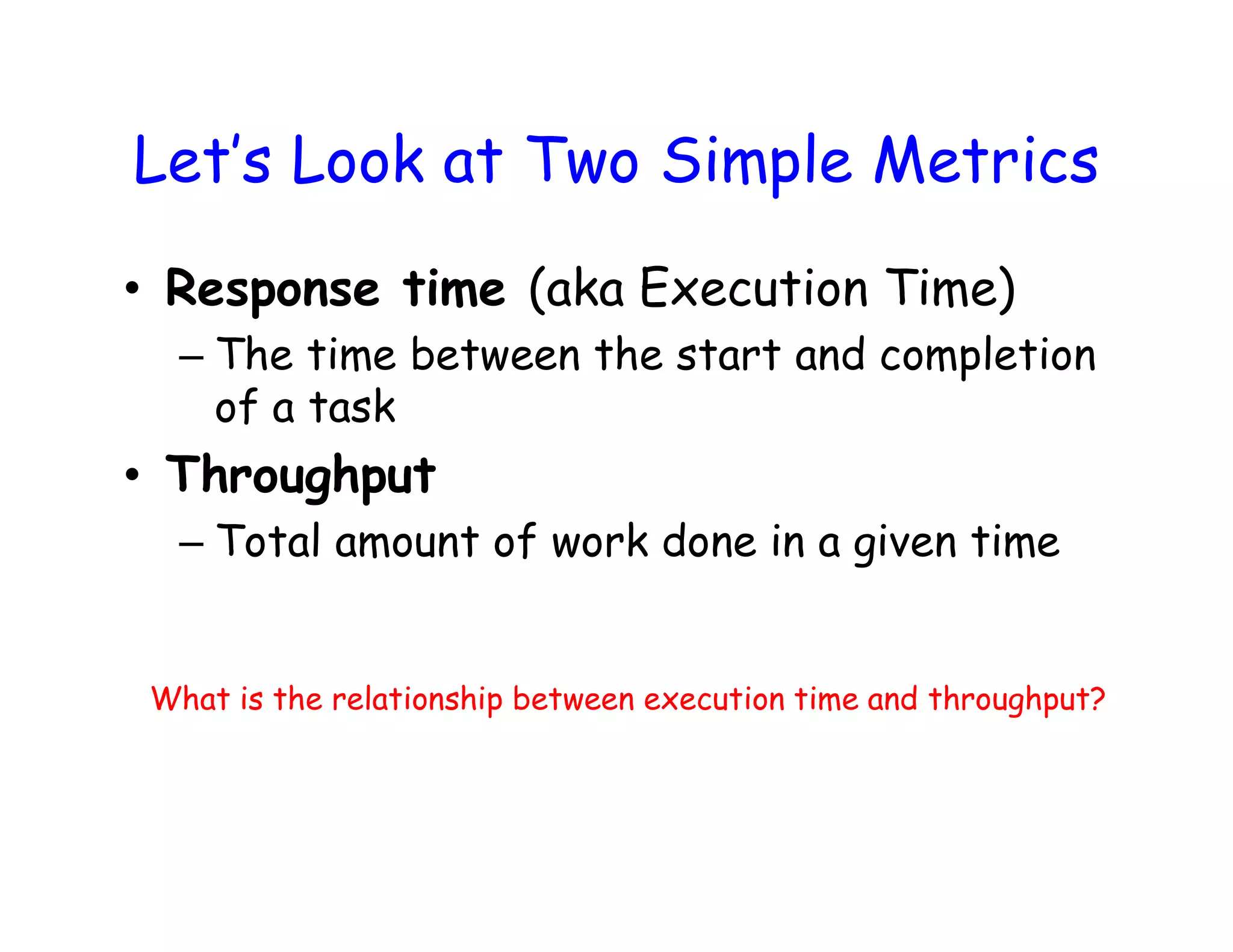 Let’s Look at Two Simple Metrics • Response time (aka Execution Time) – The time between the start and completion of a task • Throughput – Total amount of work done in a given time What is the relationship between execution time and throughput? 