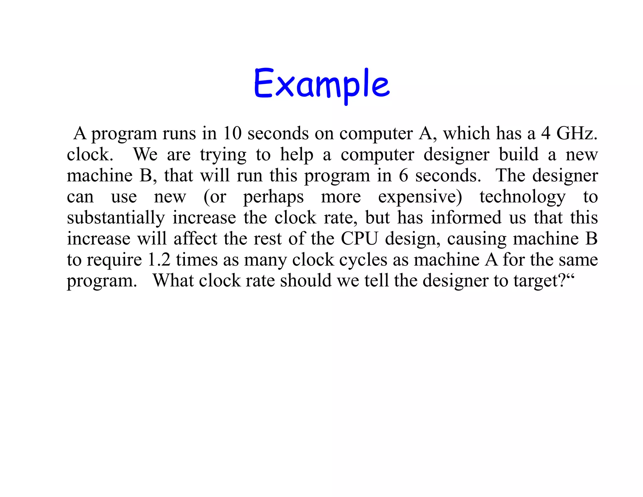 Example A program runs in 10 seconds on computer A, which has a 4 GHz. clock. We are trying to help a computer designer build a new machine B, that will run this program in 6 seconds. The designer can use new (or perhaps more expensive) technology to substantially increase the clock rate, but has informed us that this increase will affect the rest of the CPU design, causing machine B to require 1.2 times as many clock cycles as machine A for the same program. What clock rate should we tell the designer to target?“ 